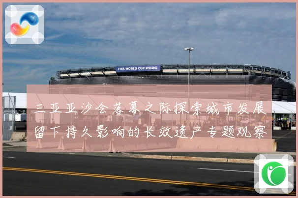 三亚亚沙会落幕之际探索城市发展留下持久影响的长效遗产专题观察：最新赛事动态与深度分析
