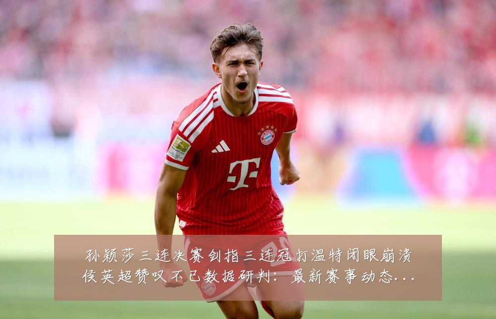 孙颖莎三连决赛剑指三连冠打温特闭眼崩溃侯英超赞叹不已数据研判：最新赛事动态与深度分析