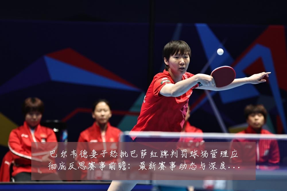 巴尔韦德妻子怒批巴萨红牌判罚球场管理应彻底反思赛事前瞻:最新赛事动态与深度分析