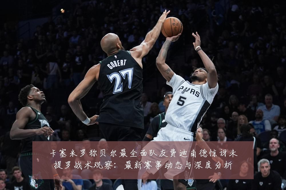 卡塞米罗称贝尔最全面队友费迪南德惊讶未提罗战术观察:最新赛事动态与深度分析